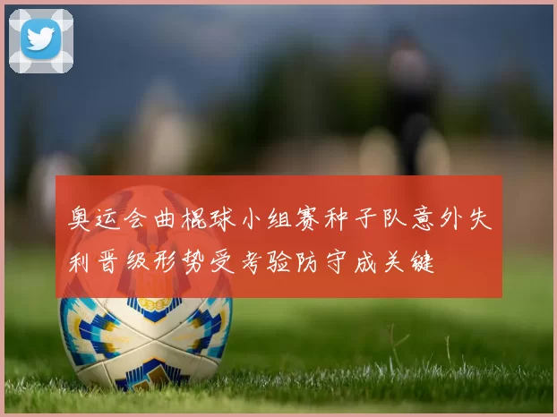 奥运会曲棍球小组赛种子队意外失利晋级形势受考验防守成关键