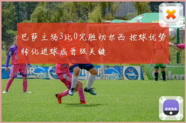 巴萨主场3比0完胜切尔西 控球优势转化进球成晋级关键