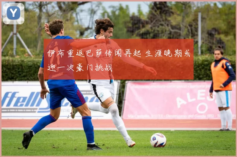 伊布重返巴萨传闻再起 生涯晚期或迎一次豪门挑战