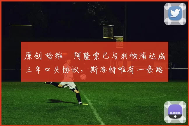 原创 哈维・阿隆索已与利物浦达成三年口头协议，斯洛特唯有一条路可 “翻盘”