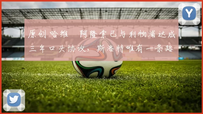 原创 哈维・阿隆索已与利物浦达成三年口头协议，斯洛特唯有一条路可 “翻盘”