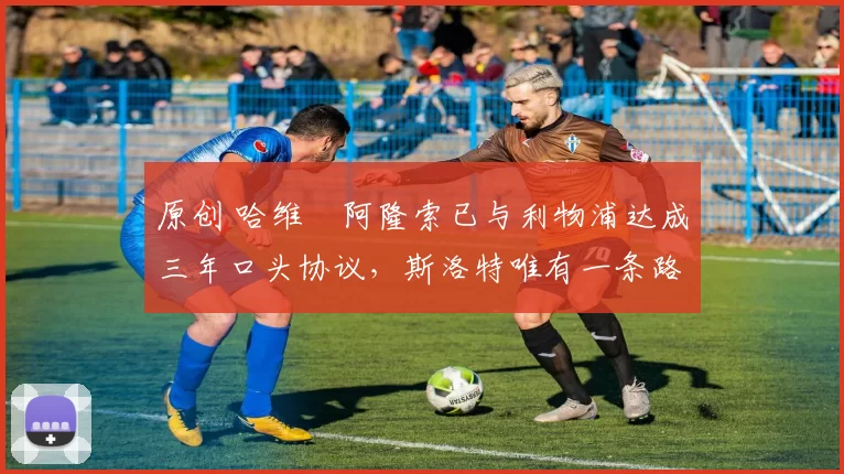 原创 哈维・阿隆索已与利物浦达成三年口头协议,斯洛特唯有一条路可 “翻盘”