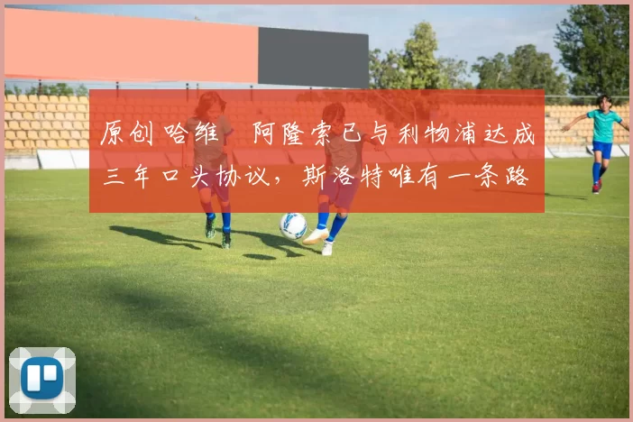 原创 哈维・阿隆索已与利物浦达成三年口头协议，斯洛特唯有一条路可 “翻盘”