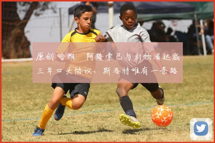 原创 哈维・阿隆索已与利物浦达成三年口头协议，斯洛特唯有一条路可 “翻盘”