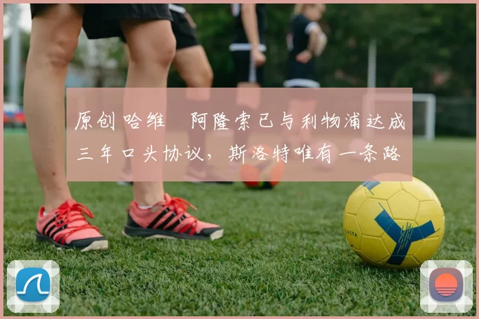 原创 哈维・阿隆索已与利物浦达成三年口头协议，斯洛特唯有一条路可 “翻盘”