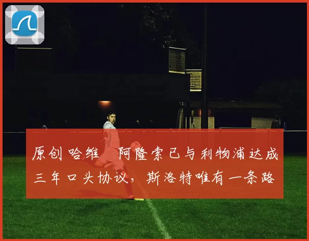 原创 哈维・阿隆索已与利物浦达成三年口头协议，斯洛特唯有一条路可 “翻盘”