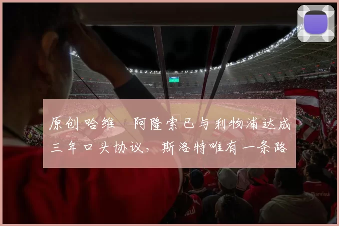 原创 哈维・阿隆索已与利物浦达成三年口头协议，斯洛特唯有一条路可 “翻盘”