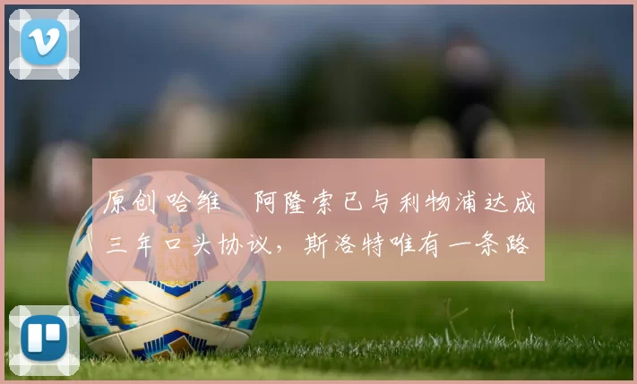 原创 哈维・阿隆索已与利物浦达成三年口头协议，斯洛特唯有一条路可 “翻盘”