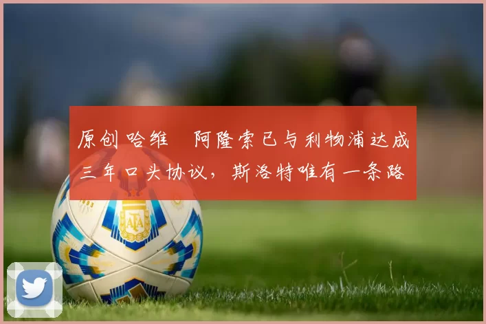 原创 哈维・阿隆索已与利物浦达成三年口头协议，斯洛特唯有一条路可 “翻盘”