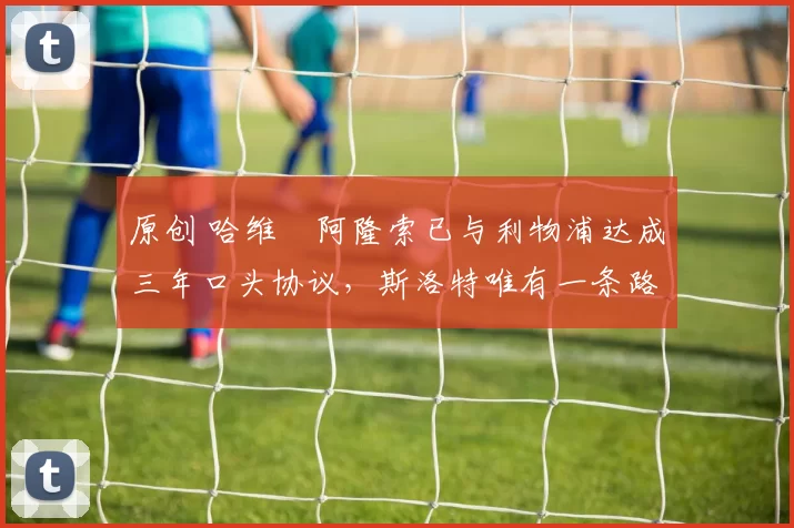 原创 哈维・阿隆索已与利物浦达成三年口头协议，斯洛特唯有一条路可 “翻盘”