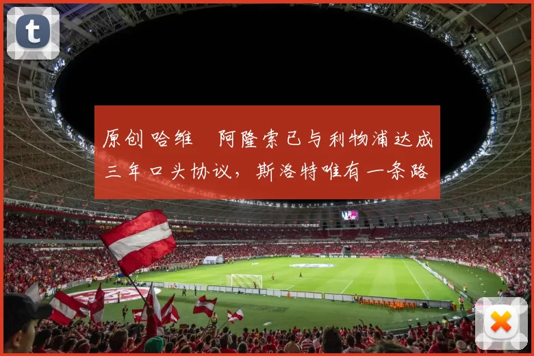 原创 哈维・阿隆索已与利物浦达成三年口头协议，斯洛特唯有一条路可 “翻盘”