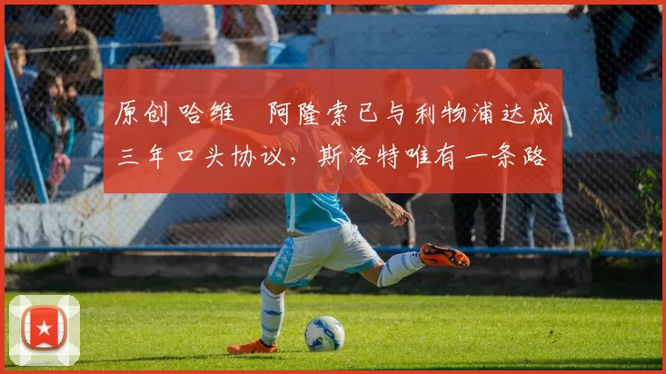 原创 哈维・阿隆索已与利物浦达成三年口头协议，斯洛特唯有一条路可 “翻盘”