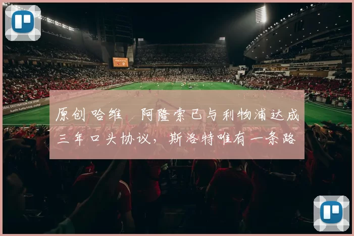 原创 哈维・阿隆索已与利物浦达成三年口头协议，斯洛特唯有一条路可 “翻盘”