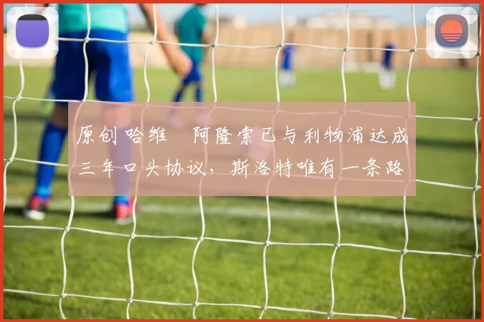 原创 哈维・阿隆索已与利物浦达成三年口头协议，斯洛特唯有一条路可 “翻盘”