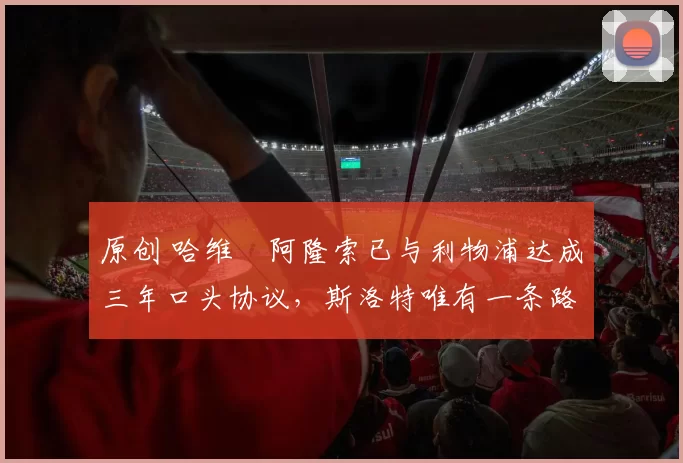 原创 哈维・阿隆索已与利物浦达成三年口头协议，斯洛特唯有一条路可 “翻盘”