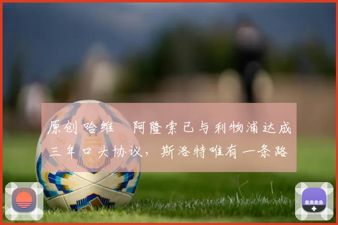 原创 哈维・阿隆索已与利物浦达成三年口头协议，斯洛特唯有一条路可 “翻盘”