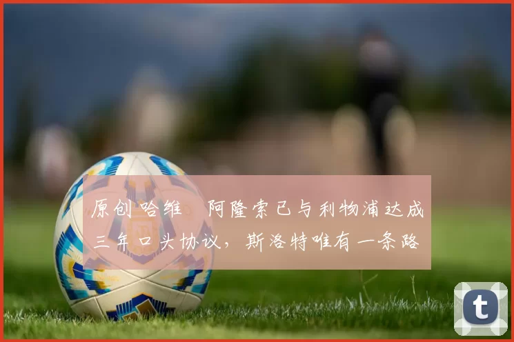 原创 哈维・阿隆索已与利物浦达成三年口头协议，斯洛特唯有一条路可 “翻盘”