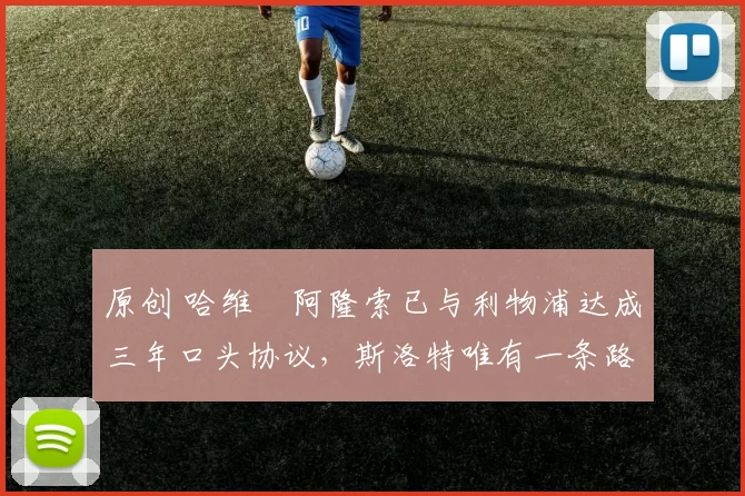 原创 哈维・阿隆索已与利物浦达成三年口头协议，斯洛特唯有一条路可 “翻盘”