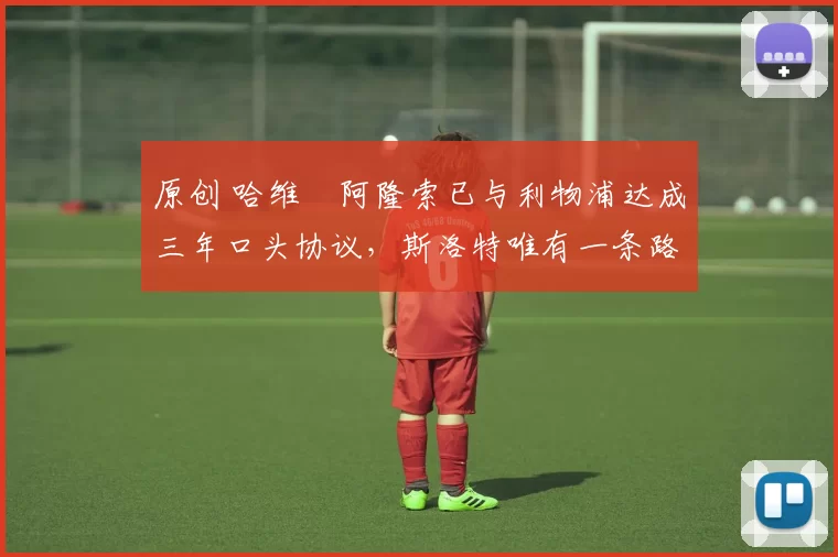 原创 哈维・阿隆索已与利物浦达成三年口头协议，斯洛特唯有一条路可 “翻盘”