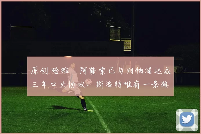 原创 哈维・阿隆索已与利物浦达成三年口头协议，斯洛特唯有一条路可 “翻盘”