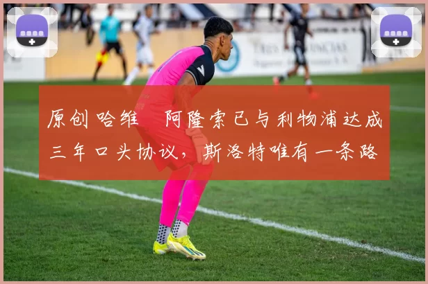 原创 哈维・阿隆索已与利物浦达成三年口头协议，斯洛特唯有一条路可 “翻盘”