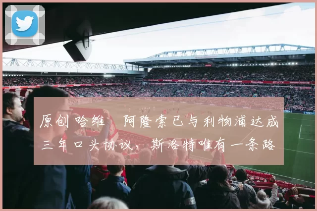 原创 哈维・阿隆索已与利物浦达成三年口头协议，斯洛特唯有一条路可 “翻盘”