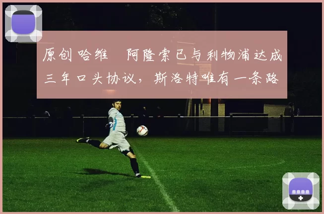 原创 哈维・阿隆索已与利物浦达成三年口头协议，斯洛特唯有一条路可 “翻盘”