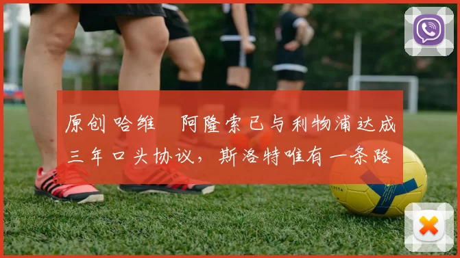 原创 哈维・阿隆索已与利物浦达成三年口头协议，斯洛特唯有一条路可 “翻盘”