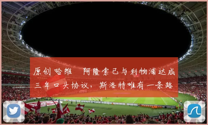 原创 哈维・阿隆索已与利物浦达成三年口头协议，斯洛特唯有一条路可 “翻盘”