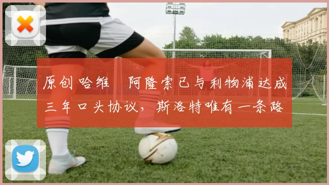 原创 哈维・阿隆索已与利物浦达成三年口头协议，斯洛特唯有一条路可 “翻盘”