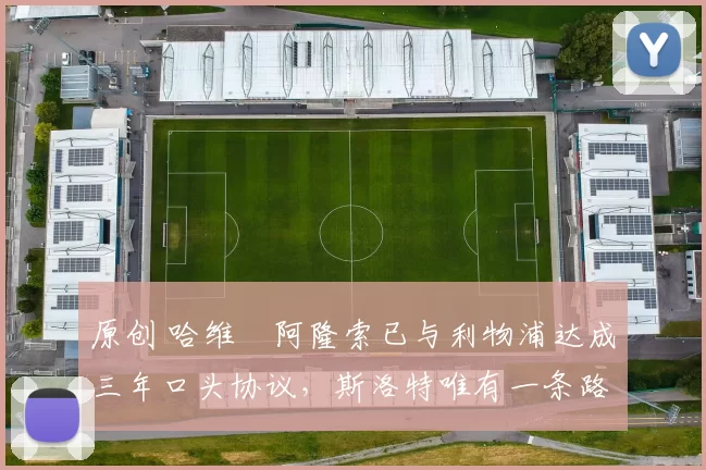 原创 哈维・阿隆索已与利物浦达成三年口头协议，斯洛特唯有一条路可 “翻盘”