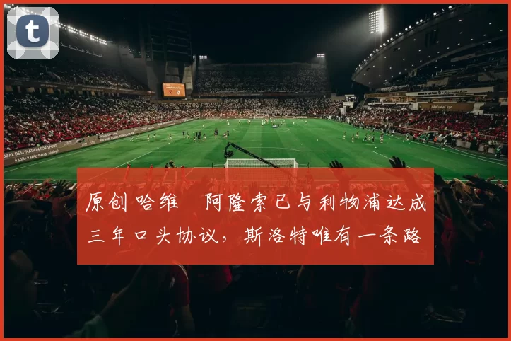 原创 哈维・阿隆索已与利物浦达成三年口头协议，斯洛特唯有一条路可 “翻盘”