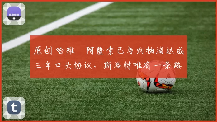 原创 哈维・阿隆索已与利物浦达成三年口头协议，斯洛特唯有一条路可 “翻盘”