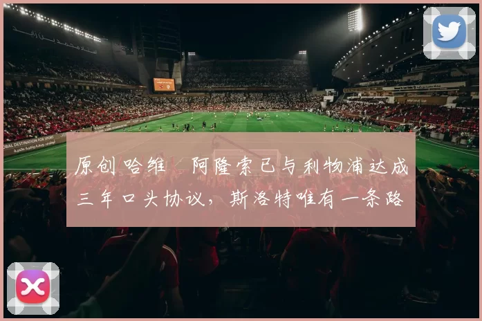 原创 哈维・阿隆索已与利物浦达成三年口头协议，斯洛特唯有一条路可 “翻盘”