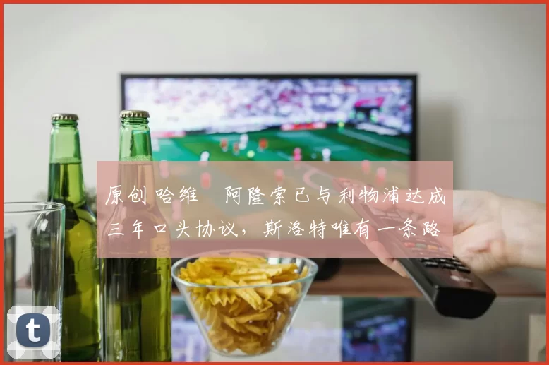 原创 哈维・阿隆索已与利物浦达成三年口头协议，斯洛特唯有一条路可 “翻盘”