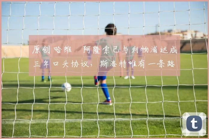 原创 哈维・阿隆索已与利物浦达成三年口头协议，斯洛特唯有一条路可 “翻盘”