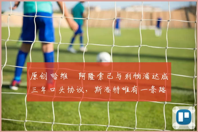 原创 哈维・阿隆索已与利物浦达成三年口头协议，斯洛特唯有一条路可 “翻盘”