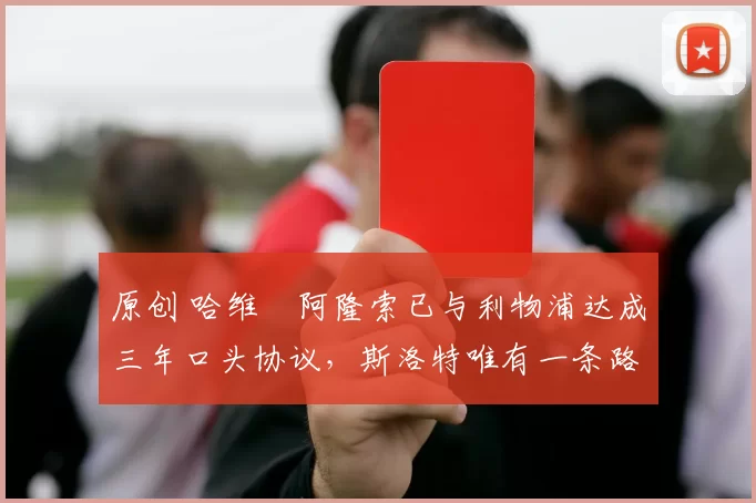 原创 哈维・阿隆索已与利物浦达成三年口头协议，斯洛特唯有一条路可 “翻盘”