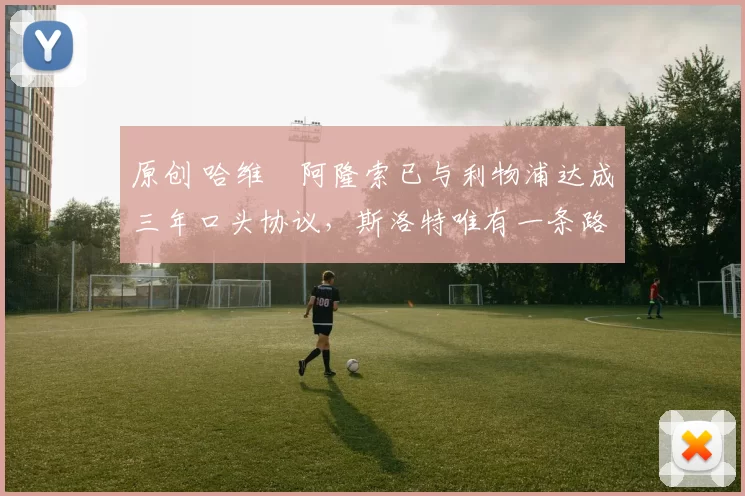 原创 哈维・阿隆索已与利物浦达成三年口头协议，斯洛特唯有一条路可 “翻盘”