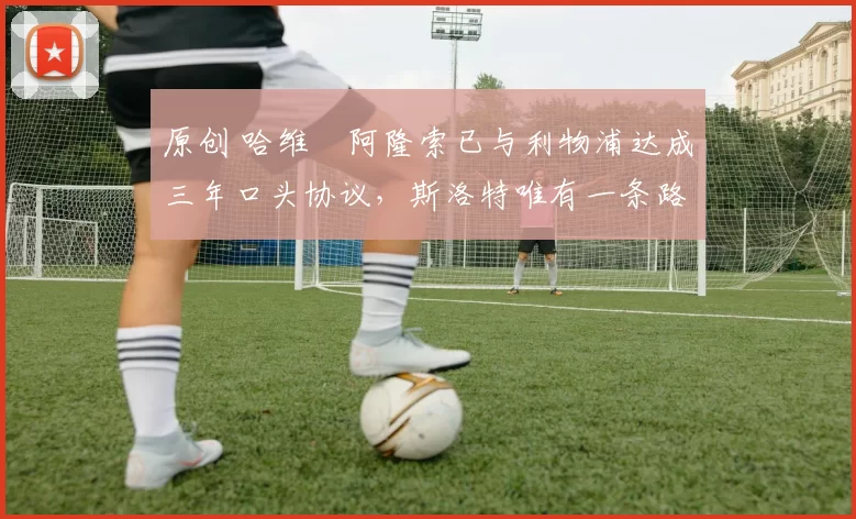 原创 哈维・阿隆索已与利物浦达成三年口头协议，斯洛特唯有一条路可 “翻盘”