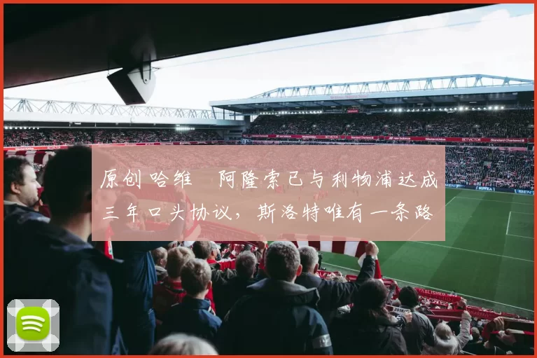 原创 哈维・阿隆索已与利物浦达成三年口头协议，斯洛特唯有一条路可 “翻盘”