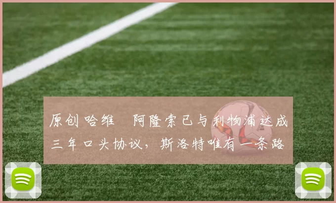 原创 哈维・阿隆索已与利物浦达成三年口头协议，斯洛特唯有一条路可 “翻盘”