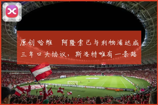 原创 哈维・阿隆索已与利物浦达成三年口头协议，斯洛特唯有一条路可 “翻盘”