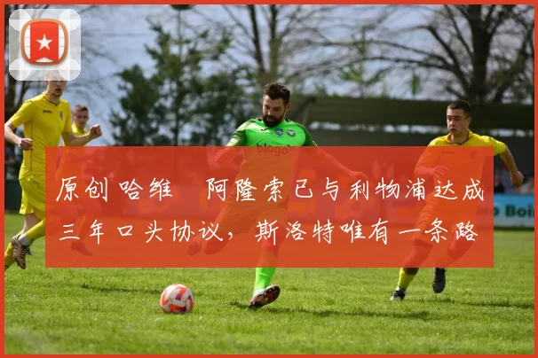 原创 哈维・阿隆索已与利物浦达成三年口头协议，斯洛特唯有一条路可 “翻盘”