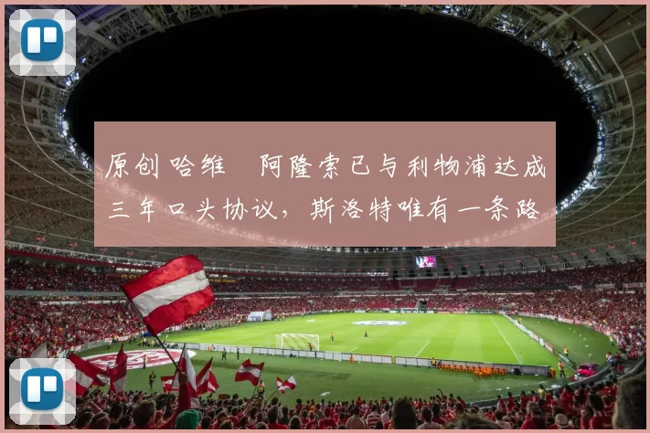 原创 哈维・阿隆索已与利物浦达成三年口头协议，斯洛特唯有一条路可 “翻盘”