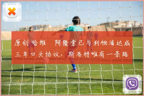 原创 哈维・阿隆索已与利物浦达成三年口头协议，斯洛特唯有一条路可 “翻盘”