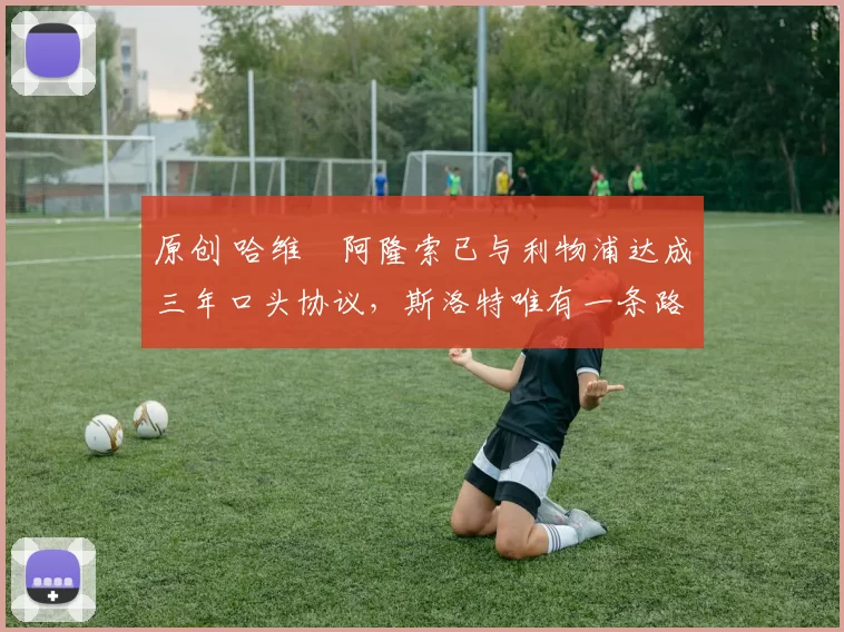 原创 哈维・阿隆索已与利物浦达成三年口头协议，斯洛特唯有一条路可 “翻盘”