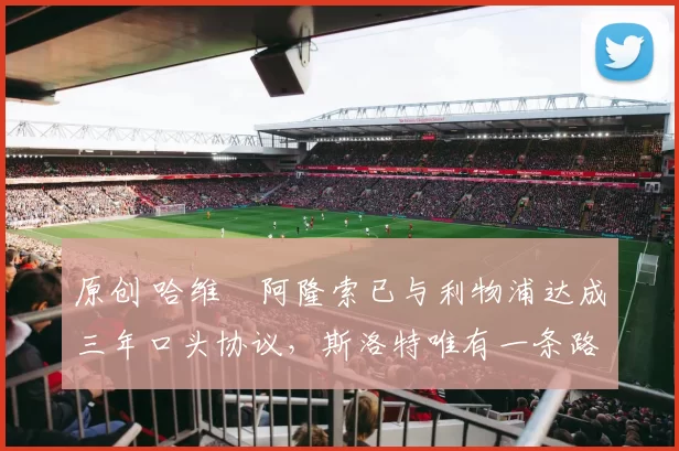 原创 哈维・阿隆索已与利物浦达成三年口头协议，斯洛特唯有一条路可 “翻盘”