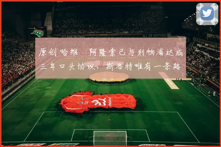 原创 哈维・阿隆索已与利物浦达成三年口头协议，斯洛特唯有一条路可 “翻盘”