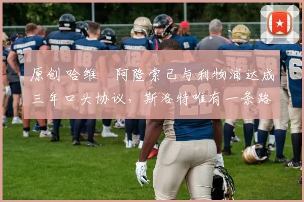 原创 哈维・阿隆索已与利物浦达成三年口头协议，斯洛特唯有一条路可 “翻盘”